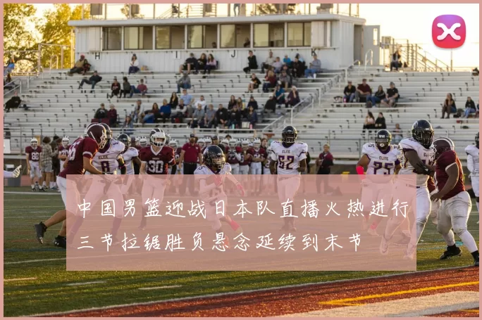 中国男篮迎战日本队直播火热进行三节拉锯胜负悬念延续到末节