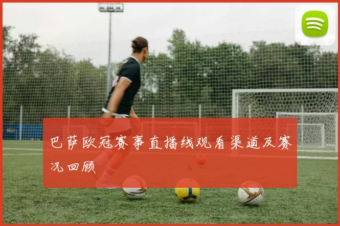 巴萨欧冠赛事直播线观看渠道及赛况回顾