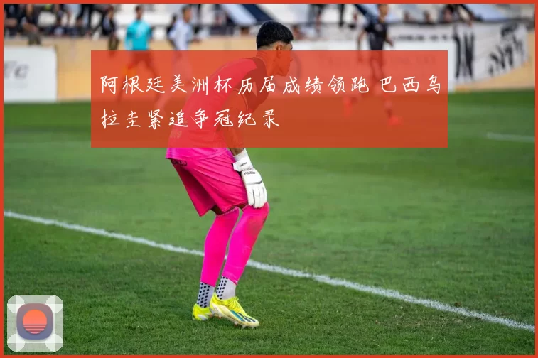 阿根廷美洲杯历届成绩领跑 巴西乌拉圭紧追争冠纪录