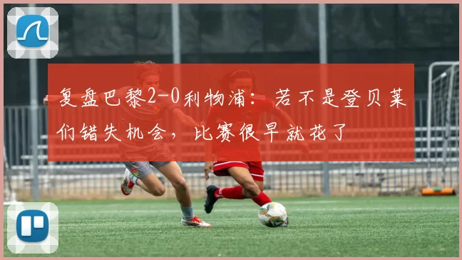 复盘巴黎2-0利物浦：若不是登贝莱们错失机会，比赛很早就花了