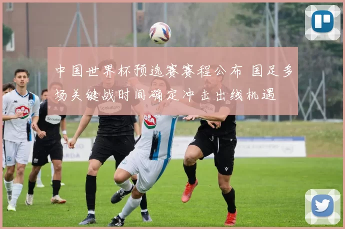 中国世界杯预选赛赛程公布 国足多场关键战时间确定冲击出线机遇