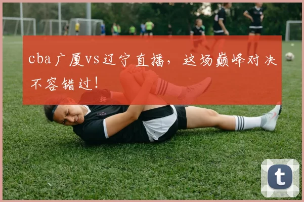 cba广厦vs辽宁直播，这场巅峰对决不容错过！