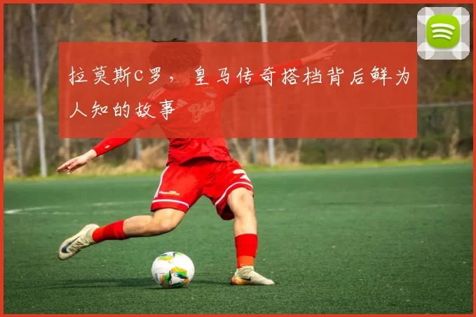 拉莫斯c罗，皇马传奇搭档背后鲜为人知的故事