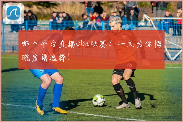 哪个平台直播cba联赛?一文为你揭晓靠谱选择!