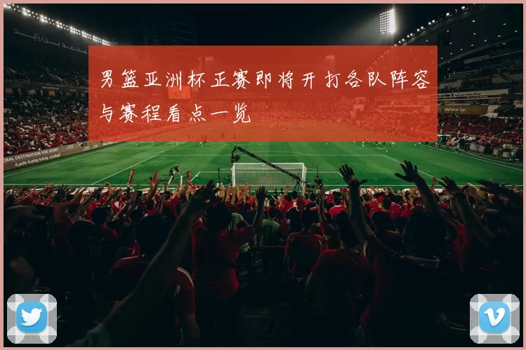 男篮亚洲杯正赛即将开打各队阵容与赛程看点一览