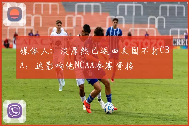 媒体人：淡厚然已返回美国不打CBA，这影响他NCAA参赛资格