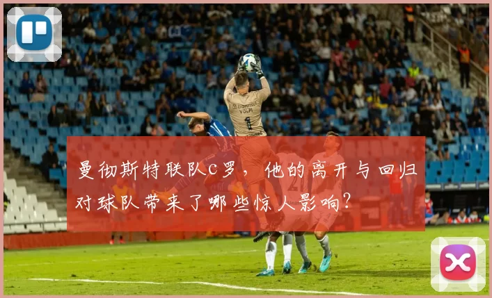 曼彻斯特联队c罗,他的离开与回归对球队带来了哪些惊人影响?