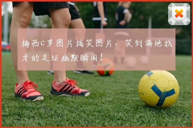 梅西c罗图片搞笑图片，笑到满地找牙的足坛幽默瞬间！