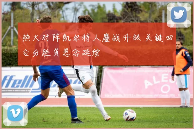 热火对阵凯尔特人鏖战升级 关键回合分胜负悬念延续