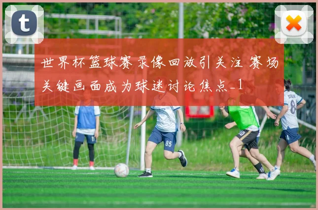 世界杯篮球赛录像回放引关注 赛场关键画面成为球迷讨论焦点_1