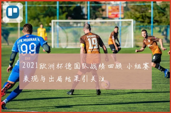 2021欧洲杯德国队战绩回顾 小组赛表现与出局结果引关注