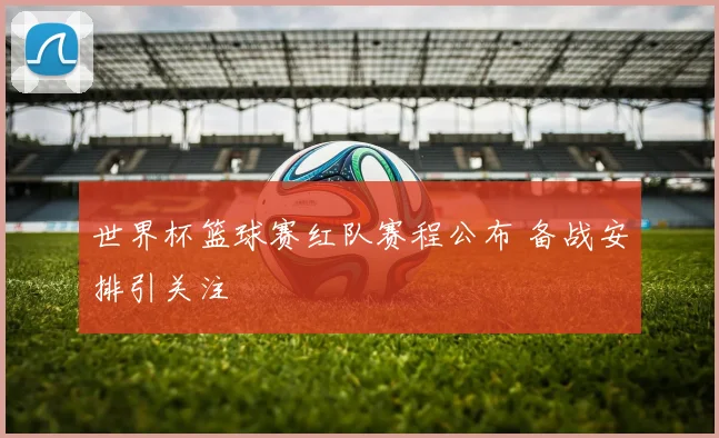 世界杯篮球赛红队赛程公布 备战安排引关注