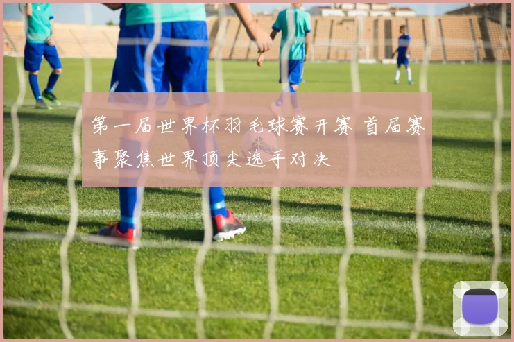 第一届世界杯羽毛球赛开赛 首届赛事聚焦世界顶尖选手对决