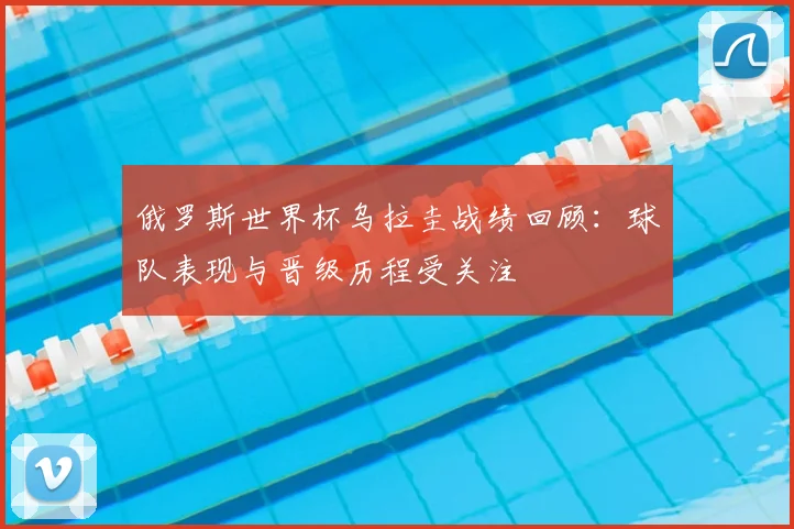 俄罗斯世界杯乌拉圭战绩回顾:球队表现与晋级历程受关注