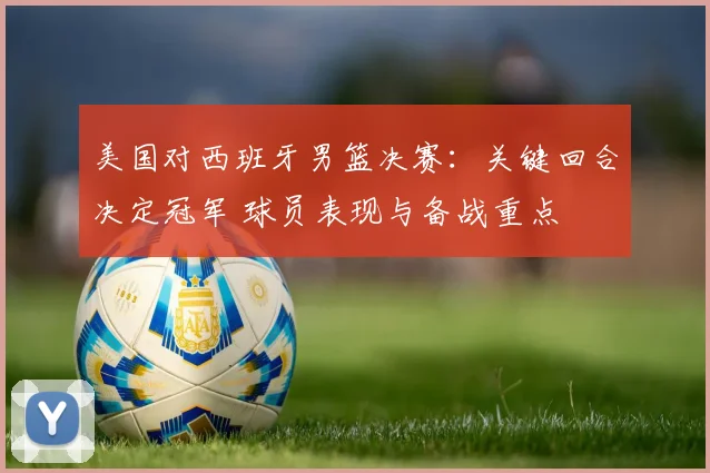 美国对西班牙男篮决赛：关键回合决定冠军 球员表现与备战重点