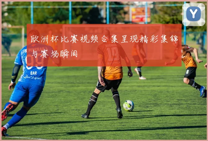 欧洲杯比赛视频合集呈现精彩集锦与赛场瞬间
