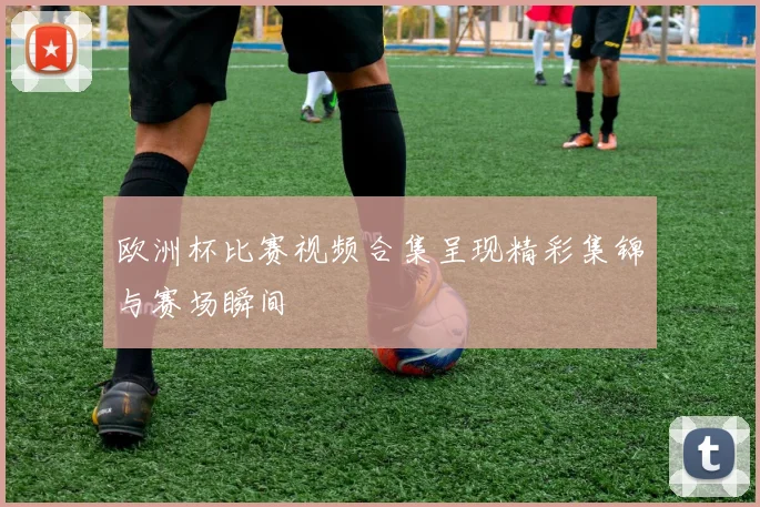 欧洲杯比赛视频合集呈现精彩集锦与赛场瞬间